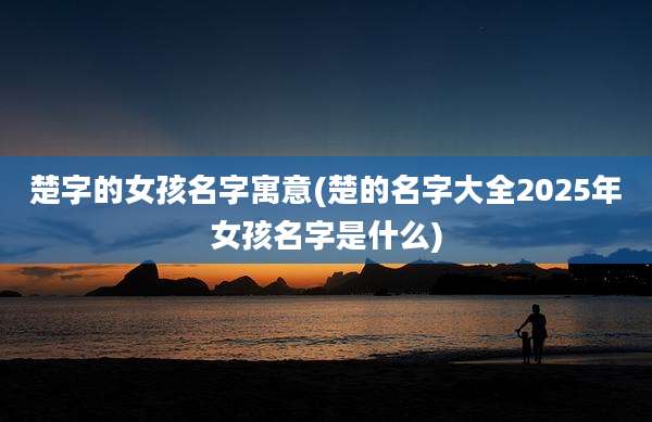 楚字的女孩名字寓意(楚的名字大全2025年女孩名字是什么)