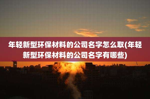 年轻新型环保材料的公司名字怎么取(年轻新型环保材料的公司名字有哪些)
