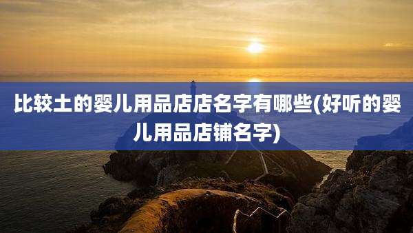 比较土的婴儿用品店店名字有哪些(好听的婴儿用品店铺名字)