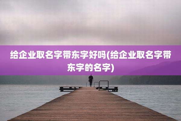 给企业取名字带东字好吗(给企业取名字带东字的名字)