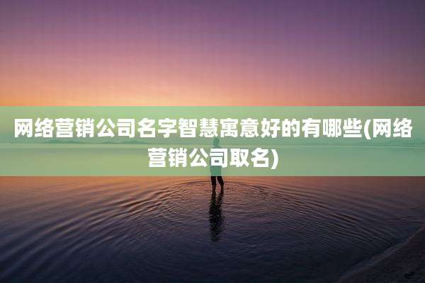 网络营销公司名字智慧寓意好的有哪些(网络营销公司取名)