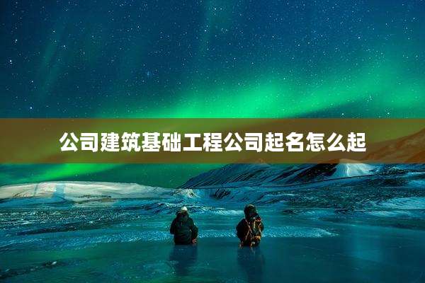 公司建筑基础工程公司起名怎么起