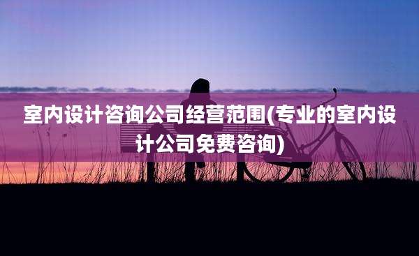 室内设计咨询公司经营范围(专业的室内设计公司免费咨询)