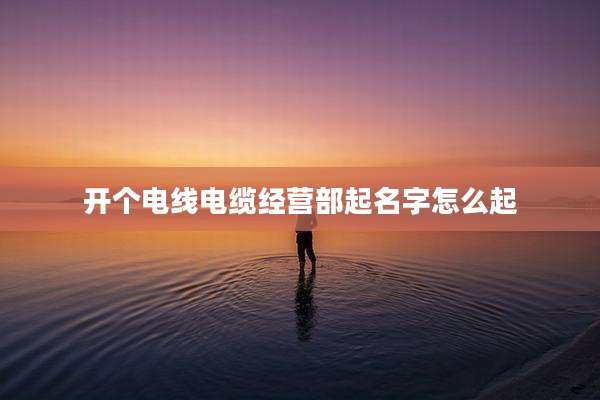 开个电线电缆经营部起名字怎么起
