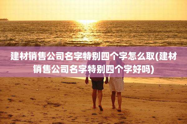 建材销售公司名字特别四个字怎么取(建材销售公司名字特别四个字好吗)