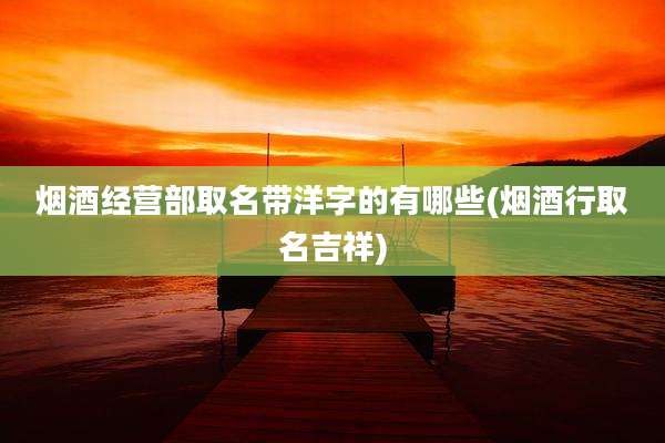 烟酒经营部取名带洋字的有哪些(烟酒行取名吉祥)