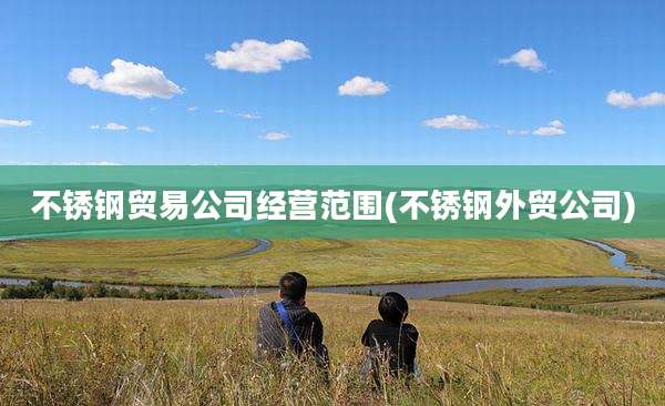 不锈钢贸易公司经营范围(不锈钢外贸公司)