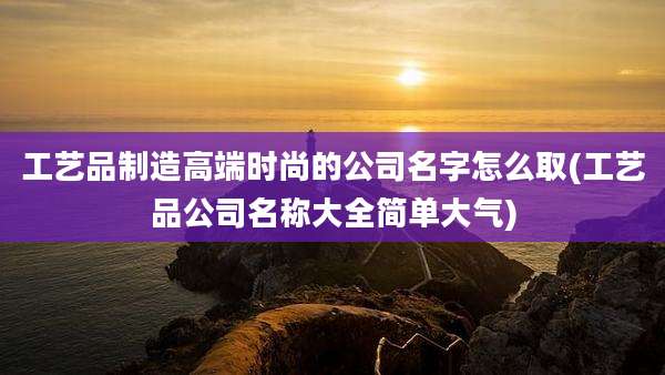 工艺品制造高端时尚的公司名字怎么取(工艺品公司名称大全简单大气)