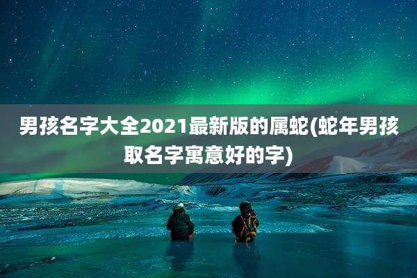 男孩名字大全2021最新版的属蛇(蛇年男孩取名字寓意好的字)