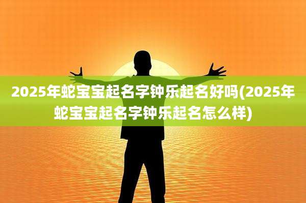 2025年蛇宝宝起名字钟乐起名好吗(2025年蛇宝宝起名字钟乐起名怎么样)