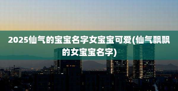 2025仙气的宝宝名字女宝宝可爱(仙气飘飘的女宝宝名字)