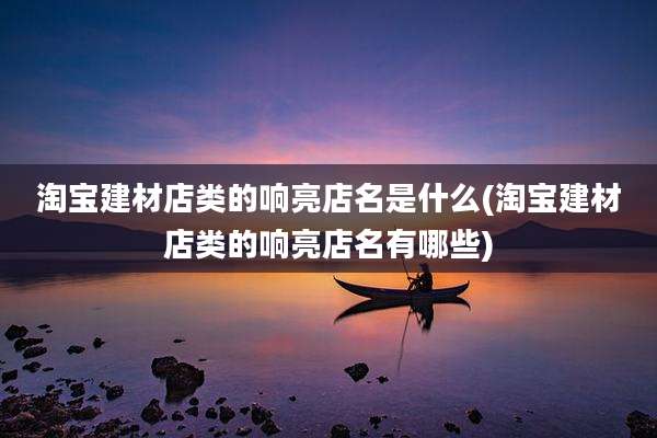 淘宝建材店类的响亮店名是什么(淘宝建材店类的响亮店名有哪些)