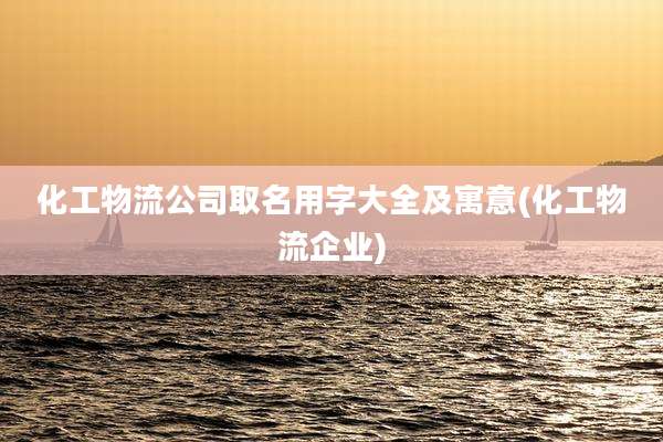 化工物流公司取名用字大全及寓意(化工物流企业)