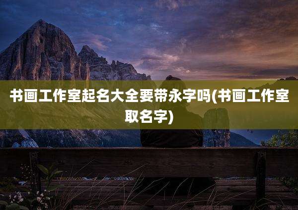 书画工作室起名大全要带永字吗(书画工作室取名字)