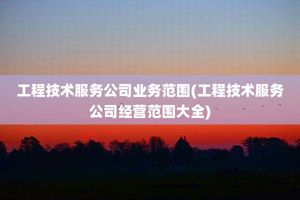 工程技术服务公司业务范围(工程技术服务公司经营范围大全)