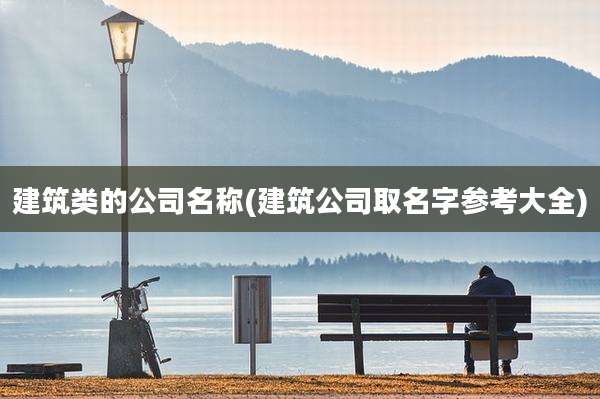 建筑类的公司名称(建筑公司取名字参考大全)