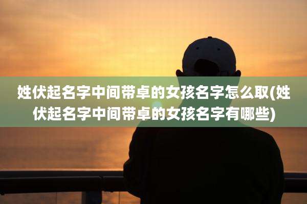 姓伏起名字中间带卓的女孩名字怎么取(姓伏起名字中间带卓的女孩名字有哪些)