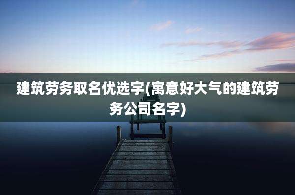 建筑劳务取名优选字(寓意好大气的建筑劳务公司名字)