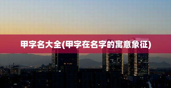 甲字名大全(甲字在名字的寓意象征)