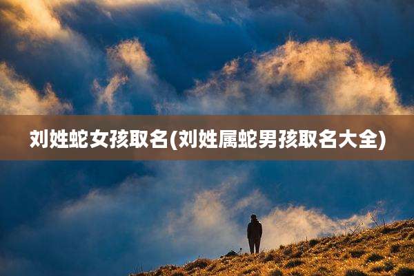 刘姓蛇女孩取名(刘姓属蛇男孩取名大全)
