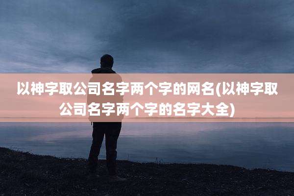 以神字取公司名字两个字的网名(以神字取公司名字两个字的名字大全)