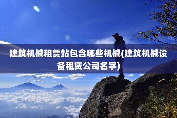 建筑机械租赁站包含哪些机械(建筑机械设备租赁公司名字)