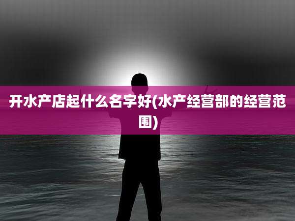 开水产店起什么名字好(水产经营部的经营范围)