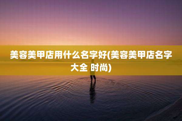 美容美甲店用什么名字好(美容美甲店名字大全 时尚)