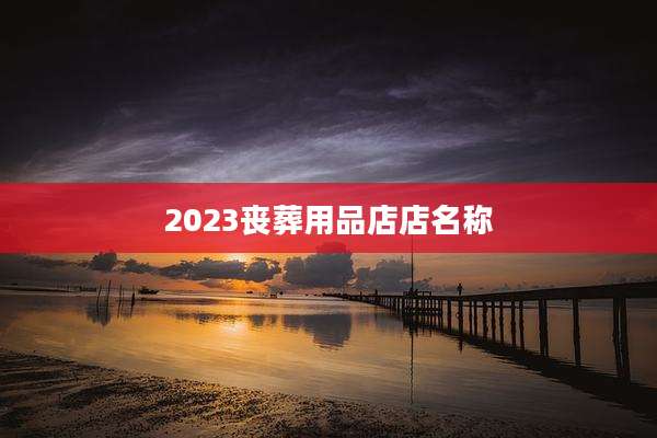 2023丧葬用品店店名称