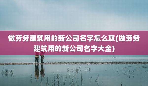 做劳务建筑用的新公司名字怎么取(做劳务建筑用的新公司名字大全)