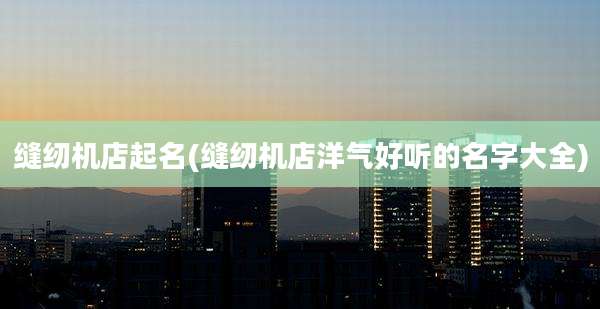 缝纫机店起名(缝纫机店洋气好听的名字大全)