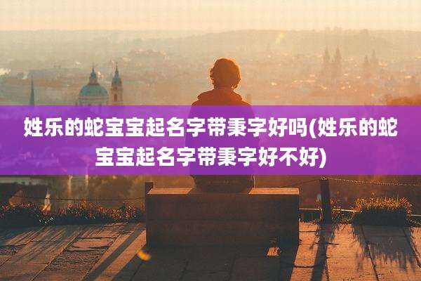 姓乐的蛇宝宝起名字带秉字好吗(姓乐的蛇宝宝起名字带秉字好不好)