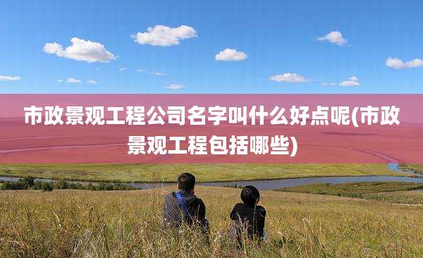 市政景观工程公司名字叫什么好点呢(市政景观工程包括哪些)