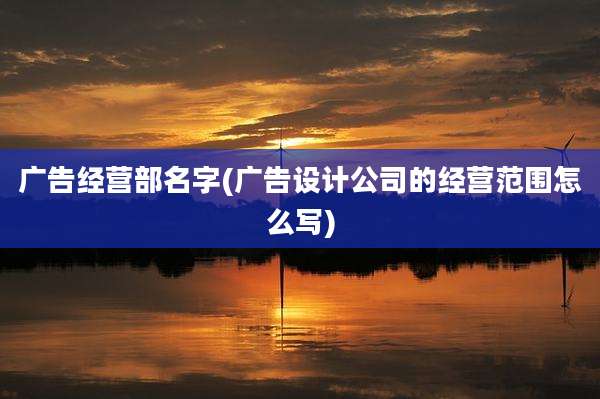 广告经营部名字(广告设计公司的经营范围怎么写)