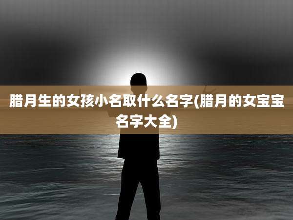 腊月生的女孩小名取什么名字(腊月的女宝宝名字大全)