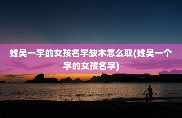 姓吴一字的女孩名字缺木怎么取(姓吴一个字的女孩名字)