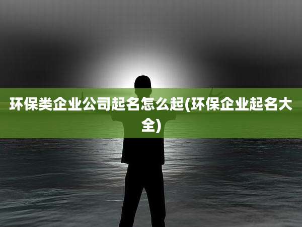 环保类企业公司起名怎么起(环保企业起名大全)