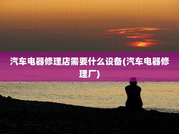 汽车电器修理店需要什么设备(汽车电器修理厂)