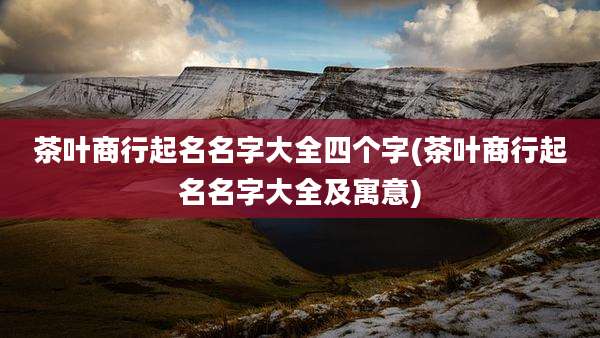 茶叶商行起名名字大全四个字(茶叶商行起名名字大全及寓意)