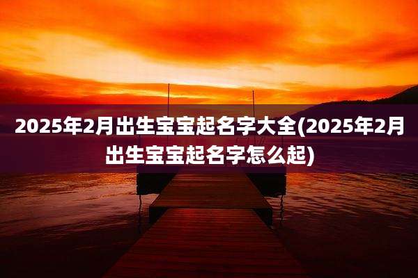 2025年2月出生宝宝起名字大全(2025年2月出生宝宝起名字怎么起)