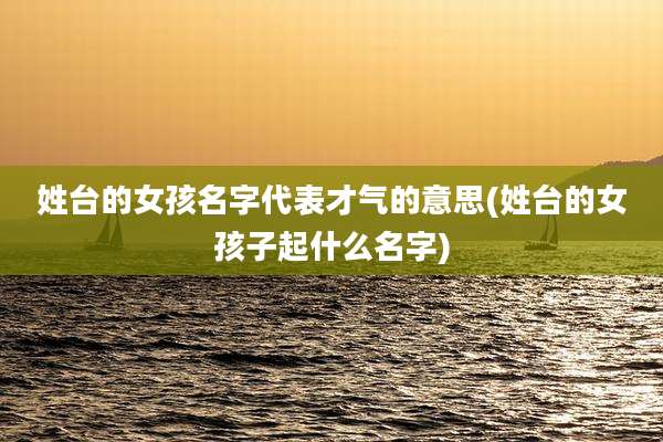 姓台的女孩名字代表才气的意思(姓台的女孩子起什么名字)