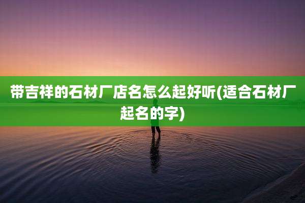 带吉祥的石材厂店名怎么起好听(适合石材厂起名的字)