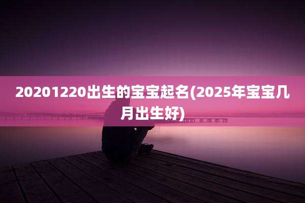 20201220出生的宝宝起名(2025年宝宝几月出生好)