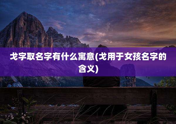 戈字取名字有什么寓意(戈用于女孩名字的含义)