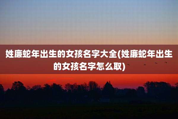 姓廉蛇年出生的女孩名字大全(姓廉蛇年出生的女孩名字怎么取)