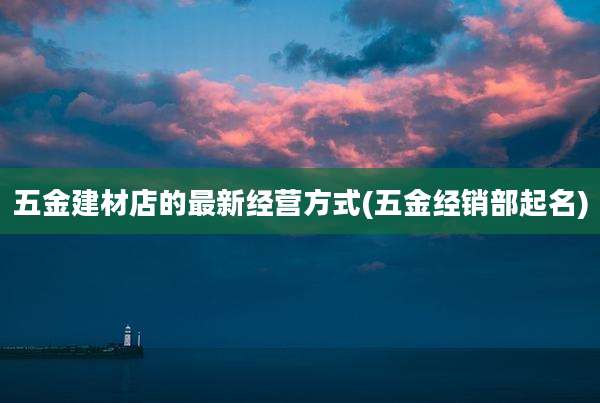 五金建材店的最新经营方式(五金经销部起名)
