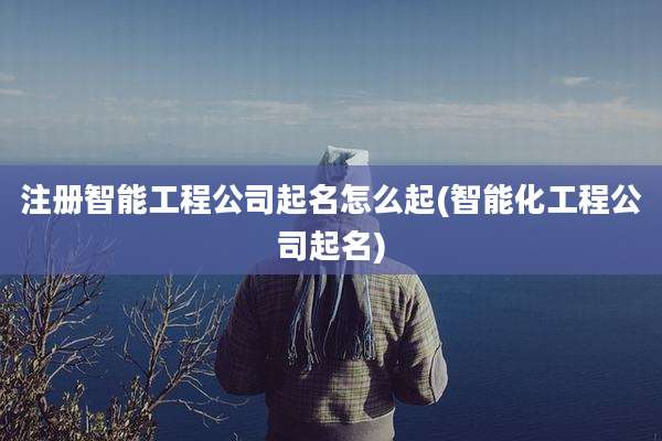 注册智能工程公司起名怎么起(智能化工程公司起名)