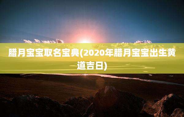 腊月宝宝取名宝典(2020年腊月宝宝出生黄道吉日)