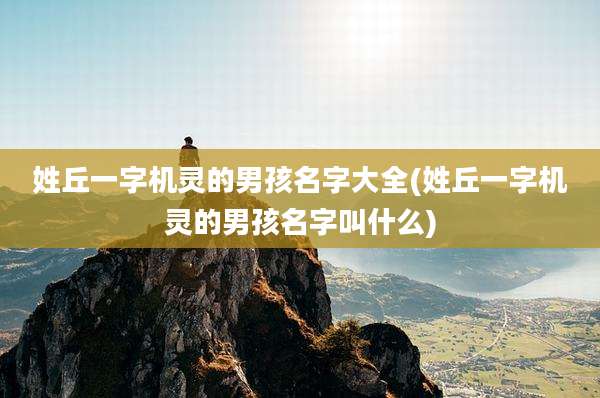 姓丘一字机灵的男孩名字大全(姓丘一字机灵的男孩名字叫什么)