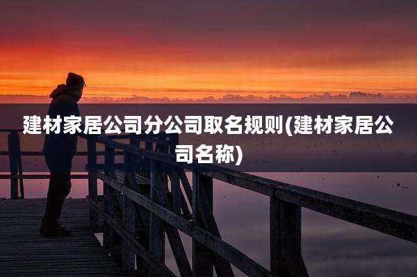 建材家居公司分公司取名规则(建材家居公司名称)